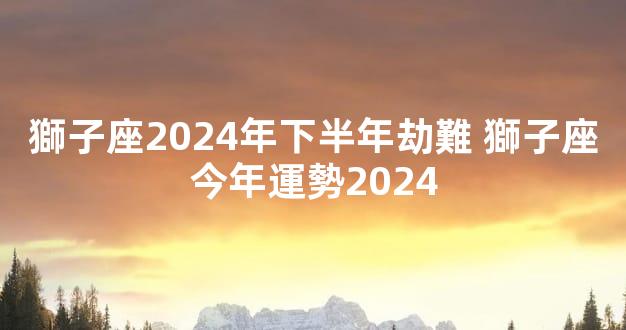 獅子座2024年下半年劫難 獅子座今年運勢2024
